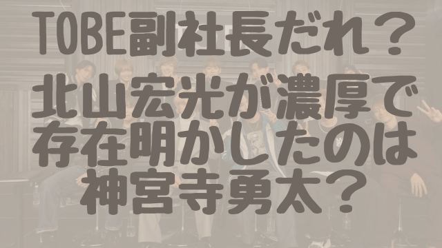 TOBE副社長だれ？北山宏光が濃厚で存在明かしたのは神宮寺勇太？